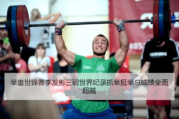 举重世锦赛李发彬三破世界纪录抓举挺举总成绩全面超越