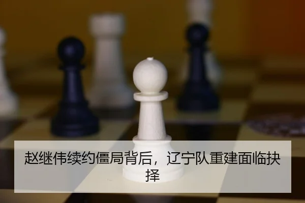 赵继伟续约僵局背后，辽宁队重建面临抉择